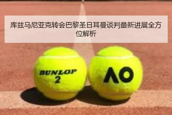 库兹马尼亚克转会巴黎圣日耳曼谈判最新进展全方位解析